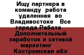 Ищу партнера в команду (работа удаленная) во Владивостоке - Все города Работа » Дополнительный заработок и сетевой маркетинг   . Костромская обл.